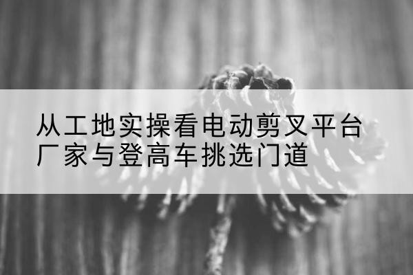 德清电动剪叉升降平台厂家-从工地实操看电动剪叉平台厂家与登高车挑选门道