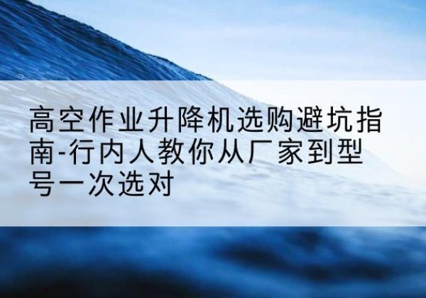 德清升降平台厂家-高空作业升降机选购避坑指南-行内人教你从厂家到型号一次选对