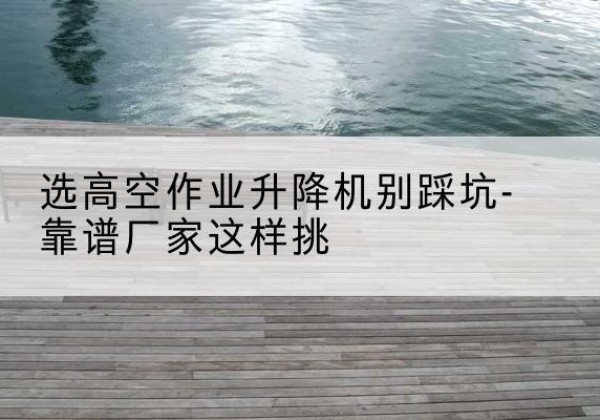 德清剪叉式升降机厂家-选高空作业升降机别踩坑-靠谱厂家这样挑