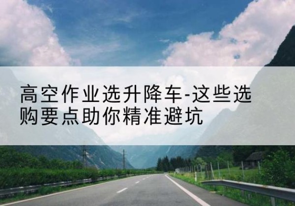 德清升降车厂家-高空作业选升降车-这些选购要点助你*避坑
