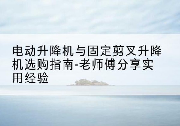 德清电动升降机怎么选-电动升降机与固定剪叉升降机选购指南-老师傅分享实用经验