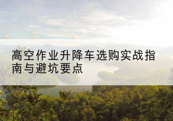 德清升降车怎么选-高空作业升降车选购实战指南与避坑要点
