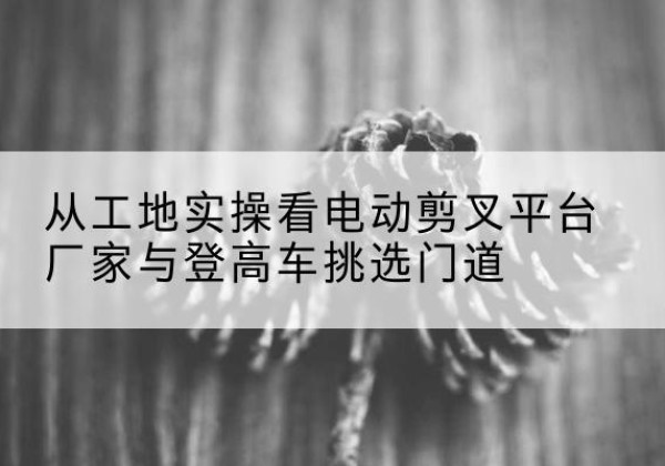 德清电动剪叉升降平台厂家-从工地实操看电动剪叉平台厂家与登高车挑选门道