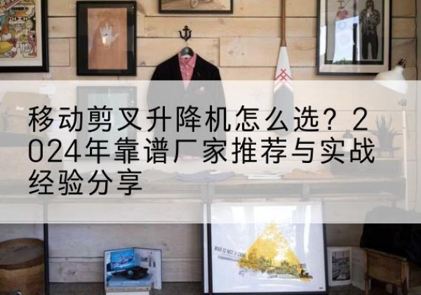 德清升降平台厂家推荐-移动剪叉升降机怎么选？2024年靠谱厂家推荐与实战经验分享