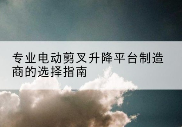 德清电动剪叉升降平台厂家-专业电动剪叉升降平台制造商的选择指南