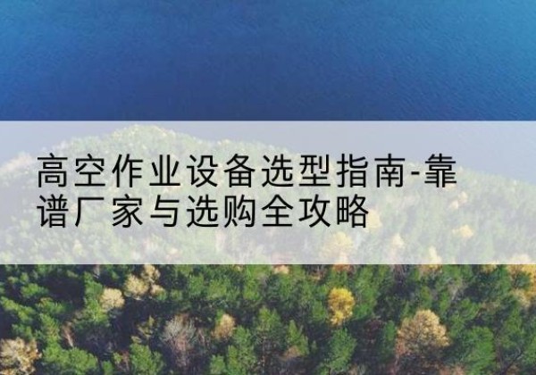 德清升降车厂家-高空作业设备选型指南-靠谱厂家与选购全攻略